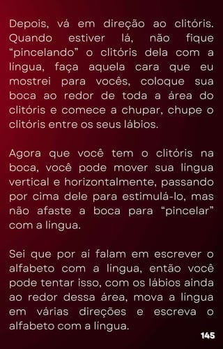 Depois, vá em direção ao clitóris.
Quando estiver lá, não fique
“pincelando” o clitóris dela com a
língua, faça aquela cara que eu
mostrei para vocês, coloque sua
boca ao redor de toda a área do
clitóris e comece a chupar, chupe o
clitóris entre os seus lábios.
Agora que você tem o clitóris na
boca, você pode mover sua língua
vertical e horizontalmente, passando
por cima dele para estimulá-lo, mas
não afaste a boca para “pincelar”
com a língua.
Sei que por aí falam em escrever o
alfabeto com a língua, então você
pode tentar isso, com os lábios ainda
ao redor dessa área, mova a língua
em várias direções e escreva o
alfabeto com a língua.
145
145
145
 