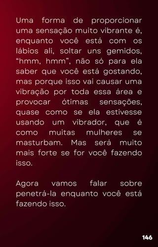 Uma forma de proporcionar
uma sensação muito vibrante é,
enquanto você está com os
lábios ali, soltar uns gemidos,
“hmm, hmm”, não só para ela
saber que você está gostando,
mas porque isso vai causar uma
vibração por toda essa área e
provocar ótimas sensações,
quase como se ela estivesse
usando um vibrador, que é
como muitas mulheres se
masturbam. Mas será muito
mais forte se for você fazendo
isso.
Agora vamos falar sobre
penetrá-la enquanto você está
fazendo isso.
146
146
146
 