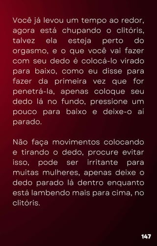 Você já levou um tempo ao redor,
agora está chupando o clitóris,
talvez ela esteja perto do
orgasmo, e o que você vai fazer
com seu dedo é colocá-lo virado
para baixo, como eu disse para
fazer da primeira vez que for
penetrá-la, apenas coloque seu
dedo lá no fundo, pressione um
pouco para baixo e deixe-o aí
parado.
Não faça movimentos colocando
e tirando o dedo, procure evitar
isso, pode ser irritante para
muitas mulheres, apenas deixe o
dedo parado lá dentro enquanto
está lambendo mais para cima, no
clitóris.
147
147
147
 