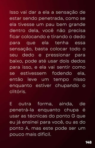 Isso vai dar a ela a sensação de
estar sendo penetrada, como se
ela tivesse um pau bem grande
dentro dela, você não precisa
ficar colocando e tirando o dedo
para que ela tenha essa
sensação, basta colocar todo o
seu dedo e pressionar para
baixo, pode até usar dois dedos
para isso, e ela vai sentir como
se estivessem fodendo ela,
então leve um tempo nisso
enquanto estiver chupando o
clitóris.
E outra forma, ainda, de
penetrá-la enquanto chupa é
usar as técnicas do ponto G que
eu já ensinei para você, ou as do
ponto A, mas este pode ser um
pouco mais difícil.
148
148
148
 