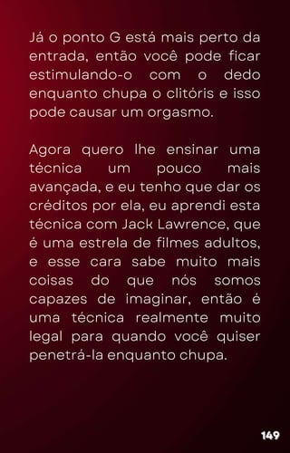 Já o ponto G está mais perto da
entrada, então você pode ficar
estimulando-o com o dedo
enquanto chupa o clitóris e isso
pode causar um orgasmo.
Agora quero lhe ensinar uma
técnica um pouco mais
avançada, e eu tenho que dar os
créditos por ela, eu aprendi esta
técnica com Jack Lawrence, que
é uma estrela de filmes adultos,
e esse cara sabe muito mais
coisas do que nós somos
capazes de imaginar, então é
uma técnica realmente muito
legal para quando você quiser
penetrá-la enquanto chupa.
149
149
149
 