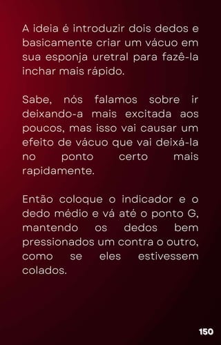A ideia é introduzir dois dedos e
basicamente criar um vácuo em
sua esponja uretral para fazê-la
inchar mais rápido.
Sabe, nós falamos sobre ir
deixando-a mais excitada aos
poucos, mas isso vai causar um
efeito de vácuo que vai deixá-la
no ponto certo mais
rapidamente.
Então coloque o indicador e o
dedo médio e vá até o ponto G,
mantendo os dedos bem
pressionados um contra o outro,
como se eles estivessem
colados.
150
150
150
 