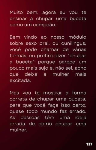 Muito bem, agora eu vou te
ensinar a chupar uma buceta
como um campeão.
Bem vindo ao nosso módulo
sobre sexo oral, ou cunilingus,
você pode chamar de várias
formas, eu prefiro dizer “chupar
a buceta” porque parece um
pouco mais sujo e, não sei, acho
que deixa a mulher mais
excitada.
Mas vou te mostrar a forma
correta de chupar uma buceta,
para que você faça isso certo,
quase todo mundo faz errado.
As pessoas têm uma ideia
errada de como chupar uma
mulher.
137
137
137
 