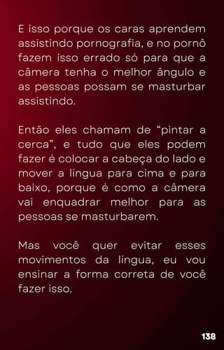 E isso porque os caras aprendem
assistindo pornografia, e no pornô
fazem isso errado só para que a
câmera tenha o melhor ângulo e
as pessoas possam se masturbar
assistindo.
Então eles chamam de “pintar a
cerca”, e tudo que eles podem
fazer é colocar a cabeça do lado e
mover a língua para cima e para
baixo, porque é como a câmera
vai enquadrar melhor para as
pessoas se masturbarem.
Mas você quer evitar esses
movimentos da língua, eu vou
ensinar a forma correta de você
fazer isso.
138
138
138
 