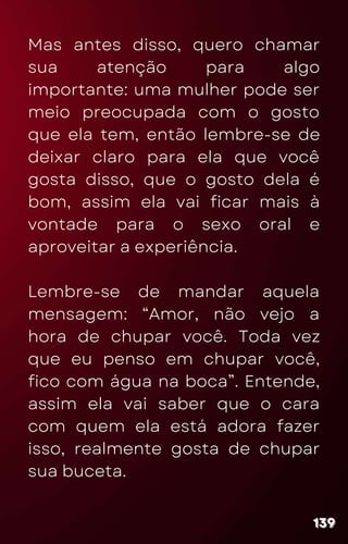 Mas antes disso, quero chamar
sua atenção para algo
importante: uma mulher pode ser
meio preocupada com o gosto
que ela tem, então lembre-se de
deixar claro para ela que você
gosta disso, que o gosto dela é
bom, assim ela vai ficar mais à
vontade para o sexo oral e
aproveitar a experiência.
Lembre-se de mandar aquela
mensagem: “Amor, não vejo a
hora de chupar você. Toda vez
que eu penso em chupar você,
fico com água na boca”. Entende,
assim ela vai saber que o cara
com quem ela está adora fazer
isso, realmente gosta de chupar
sua buceta.
139
139
139
 