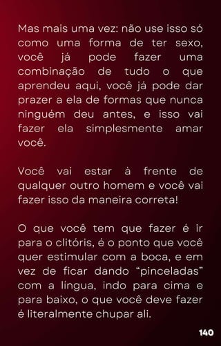Mas mais uma vez: não use isso só
como uma forma de ter sexo,
você já pode fazer uma
combinação de tudo o que
aprendeu aqui, você já pode dar
prazer a ela de formas que nunca
ninguém deu antes, e isso vai
fazer ela simplesmente amar
você.
Você vai estar à frente de
qualquer outro homem e você vai
fazer isso da maneira correta!
O que você tem que fazer é ir
para o clitóris, é o ponto que você
quer estimular com a boca, e em
vez de ficar dando “pinceladas”
com a língua, indo para cima e
para baixo, o que você deve fazer
é literalmente chupar ali.
140
140
140
 