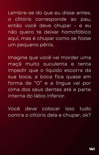 Lembre-se do que eu disse antes,
o clitóris corresponde ao pau,
então você deve chupar - e eu
não quero te deixar homofóbico
aqui, mas é chupar como se fosse
um pequeno pênis.
Imagine que você vai morder uma
maçã muito suculenta e tenta
impedir que o líquido escorra da
sua boca, a boca fica quase em
forma de “O” e a língua vai por
cima dos seus dentes até a parte
interna do lábio inferior.
Você deve colocar isso tudo
contra o clitóris dela e chupar, ok?
141
141
141
 