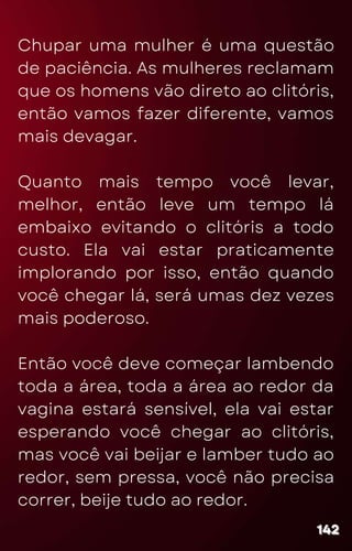 Chupar uma mulher é uma questão
de paciência. As mulheres reclamam
que os homens vão direto ao clitóris,
então vamos fazer diferente, vamos
mais devagar.
Quanto mais tempo você levar,
melhor, então leve um tempo lá
embaixo evitando o clitóris a todo
custo. Ela vai estar praticamente
implorando por isso, então quando
você chegar lá, será umas dez vezes
mais poderoso.
Então você deve começar lambendo
toda a área, toda a área ao redor da
vagina estará sensível, ela vai estar
esperando você chegar ao clitóris,
mas você vai beijar e lamber tudo ao
redor, sem pressa, você não precisa
correr, beije tudo ao redor.
142
142
142
 