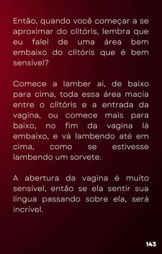 Então, quando você começar a se
aproximar do clitóris, lembra que
eu falei de uma área bem
embaixo do clitóris que é bem
sensível?
Comece a lamber aí, de baixo
para cima, toda essa área macia
entre o clitóris e a entrada da
vagina, ou comece mais para
baixo, no fim da vagina lá
embaixo, e vá lambendo até em
cima, como se estivesse
lambendo um sorvete.
A abertura da vagina é muito
sensível, então se ela sentir sua
língua passando sobre ela, será
incrível.
143
143
143
 