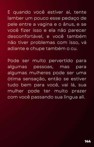 E quando você estiver aí, tente
lamber um pouco esse pedaço de
pele entre a vagina e o ânus, e se
você fizer isso e ela não parecer
desconfortável, e você também
não tiver problemas com isso, vá
adiante e chupe também o cu.
Pode ser muito pervertido para
algumas pessoas, mas para
algumas mulheres pode ser uma
ótima sensação, então se estiver
tudo bem para você, vai lá, sua
mulher pode ter muito prazer
com você passando sua língua ali.
144
144
144
 