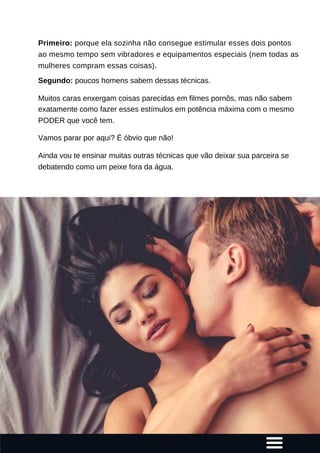 Primeiro: porque ela sozinha não consegue estimular esses dois pontos
ao mesmo tempo sem vibradores e equipamentos especiais (nem todas as
mulheres compram essas coisas).
Segundo: poucos homens sabem dessas técnicas.
Muitos caras enxergam coisas parecidas em filmes pornôs, mas não sabem
exatamente como fazer esses estímulos em potência máxima com o mesmo
PODER que você tem.
Vamos parar por aqui? É óbvio que não!
Ainda vou te ensinar muitas outras técnicas que vão deixar sua parceira se
debatendo como um peixe fora da água.
 