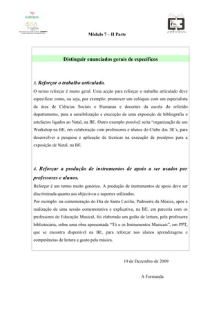 Módulo 7 – II Parte




                Distinguir enunciados gerais de específicos



3. Reforçar o trabalho articulado.
O termo reforçar é muito geral. Uma acção para reforçar o trabalho articulado deve
especificar como, ou seja, por exemplo: promover um colóquio com um especialista
da área de Ciências Sociais e Humanas e docentes da escola do referido
departamento, para a sensibilização e execução de uma exposição de bibliografia e
artefactos ligados ao Natal, na BE. Outro exemplo possível seria “organização de um
Workshop na BE, em colaboração com professores e alunos do Clube dos 3R’s, para
desenvolver a pesquisa e aplicação de técnicas na execução de presépios para a
exposição de Natal, na BE.




4. Reforçar a produção de instrumentos de apoio a ser usados por

professores e alunos.
Reforçar é um termo muito genérico. A produção de instrumentos de apoio deve ser
discriminada quanto aos objectivos e suportes utilizados.
Por exemplo: na comemoração do Dia de Santa Cecília, Padroeira da Música, após a
realização de uma sessão comemorativa e explicativa, na BE, em parceria com os
professores de Educação Musical, foi elaborado um guião de leitura, pela professora
bibliotecária, sobre uma obra apresentada “Tó e os Instrumentos Musicais”, em PPT,
que se encontra disponível na BE, para reforçar nos alunos aprendizagens e
competências de leitura e gosto pela música.



                                                  19 de Dezembro de 2009


                                                            A Formanda
 