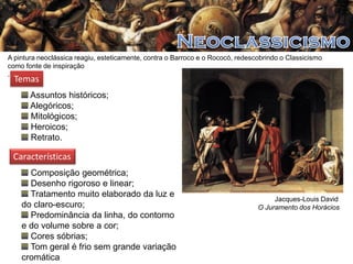 A pintura neoclássica reagiu, esteticamente, contra o Barroco e o Rococó, redescobrindo o Classicismo
como fonte de inspiração
.

Temas

Assuntos históricos;
Alegóricos;
Mitológicos;
Heroicos;
Retrato.

Características
Composição geométrica;
Desenho rigoroso e linear;
Tratamento muito elaborado da luz e
do claro-escuro;
Predominância da linha, do contorno
e do volume sobre a cor;
Cores sóbrias;
Tom geral é frio sem grande variação
cromática

Jacques-Louis David
O Juramento dos Horácios

 