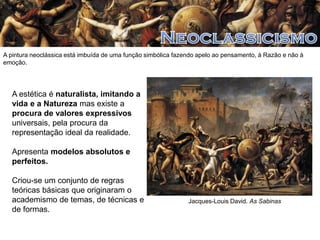 A pintura neoclássica está imbuída de uma função simbólica fazendo apelo ao pensamento, à Razão e não à
emoção.

A estética é naturalista, imitando a
vida e a Natureza mas existe a
procura de valores expressivos
universais, pela procura da
representação ideal da realidade.
Apresenta modelos absolutos e
perfeitos.
Criou-se um conjunto de regras
teóricas básicas que originaram o
academismo de temas, de técnicas e
de formas.

Jacques-Louis David. As Sabinas

 