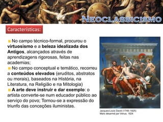 Características:
No campo técnico-formal, procurou o
virtuosismo e a beleza idealizada dos
Antigos, alcançados através de
aprendizagens rigorosas, feitas nas
academias;
No campo conceptual e temático, recorreu
a conteúdos elevados (eruditos, abstratos
ou morais), baseados na História, na
Literatura, na Religião e na Mitologia)
A arte deve instruir e dar exemplo: o
artista converte-se num educador público ao
serviço do povo; Tornou-se a expressão do
triunfo das conceções iluministas.
Jacques-Louis David (1748–1825)
Mars désarmé par Vénus. 1824

 