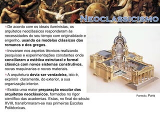 De acordo com os ideais iluministas, os
arquitetos neoclássicos responderam às
necessidades do seu tempo com originalidade e
engenho, usando os modelos clássicos dos
romanos e dos gregos.
Inovaram nos aspetos técnicos realizando
pesquisas e experimentações constantes onde
conciliaram a estética estrutural e formal
clássica com novos sistemas construtivos,
novas maquinarias e novos materiais.
A arquitetura devia ser verdadeira, isto é,
exprimir claramente, do exterior, a sua
organização interior.
Existia uma maior preparação escolar dos
arquitetos neoclássicos, formados no rigor
científico das academias. Estas, no final do século
XVIII, transformaram-se nas primeiras Escolas
Politécnicas.

Panteão, Paris

 