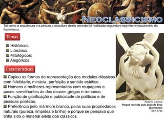 Tal como a arquitetura e a pintura a escultura deste período foi realizada segundo o espírito revolucionário do
Iluminismo.

Temas
Históricos;
Literários;
Mitológicos;
Alegóricos.

Características
Copiou as formas de representação dos modelos clássicos
com fidelidade, minúcia, perfeição e sentido estético.
Homens e mulheres representados com roupagens e
poses semelhantes às dos deuses gregos e romanos.
Função de glorificação e publicidade de políticos e de
pessoas públicas.
Preferência pelo mármore branco, pelas suas propriedades
naturais (pureza, limpidez e brilho) e porque se pensava que
tinha sido o material eleito dos clássicos.

Antonio Canova
Psiquê revivida pelo beijo de Eros
(pormenor)
1787-1793

 