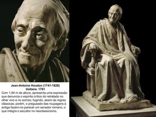 Jean-Antoine Houdon (1741-1828)
Voltaire. 1781
Com 1,84 m de altura, apresenta uma expressão
que denuncia o espírito crítico do retratado no
olhar vivo e no sorriso, fugindo, assim às regras
clássicas; porém, o pregueado das roupagens à
antiga fazem-no parecer um senador romano, o
que integra o escultor no neoclassicismo.

 
