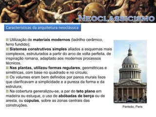Características da arquitetura neoclássica
Utilização de materiais modernos (ladrilho cerâmico,
ferro fundido);
Sistemas construtivos simples aliados a esquemas mais
complexos, estruturados a partir do arco de volta perfeita, de
inspiração romana, adaptado aos modernos processos
técnicos.
Nas plantas, utilizou formas regulares, geométricas e
simétricas, com base no quadrado e no círculo;
Os volumes eram bem definidos por panos murais lisos
que clarificavam a simplicidade e a pureza da forma e da
estrutura;
Na cobertura generalizou-se, a par do teto plano em
madeira ou estuque, o uso de abóbadas de berço ou de
aresta, ou cúpulas, sobre as zonas centrais das
construções.

Panteão, Paris

 