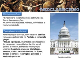 Objetivos específicos:
• Evidenciar a racionalidade da estrutura e da
forma das construções;
• Conferir-lhes robustez, nobreza, sobriedade e
monumentalidade;

Tipologias da arquitetura:
• De inspiração clássica, com base na basílica
romana ou paleocristã, no Panteão e no templo
grego;
• Novas tipologias, inventadas para responder
às crescentes necessidades da vida social,
política e cultural, sobretudo nos espaços
urbanos: hospitais, museus, bibliotecas,
escolas, cafés, salas de teatro e de ópera,
bolsas e bancos, repartições públicas e
sedes de governo.

Capitólio dos EUA

 