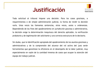 Justificación Toda solicitud al tribunal impone una decisión. Para los casos graciosos, a requerimientos o de simple administración judicial, la forma de rendir la decisión varía. Unas veces las llamamos sentencias, otras veces, autos u ordenanzas. Dependiendo de los fines del apoderamiento en jurisdicción graciosa o administrativa, la decisión exige la determinación inequívoca del derecho aplicable, la verificación probatoria y de legitimación del solicitante y una correcta estructura de lo decisorio.  Sin dudas, que la identificación apropiada del apoderamiento de los asuntos graciosos y administrativos y de la comprensión del alcance del rol activo del juez serán herramientas que garantizan la eficiencia en el desempeño de la labor judicial, muy especialmente en razón de la cantidad inmensa de casos que ocupan la atención del equipo de trabajo judicial.  