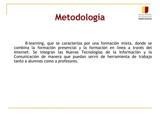 Metodología B-learning, que se caracteriza por una formación mixta, donde se combina la formación presencial y la formación en línea a través del Internet. Se integran las Nuevas Tecnologías de la Información y la Comunicación de manera que puedan servir de herramienta de trabajo tanto a alumnos como a profesores. 