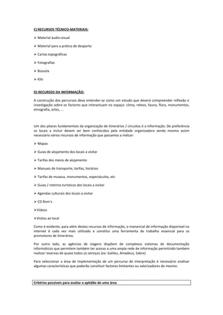 C) RECURSOS TÉCNICO-MATERIAIS:

 Material áudio-visual

 Material para a prática de desporto

 Cartas topográficas

 Fotografias

 Bússola

 Kits


D) RECURSOS DA INFORMAÇÃO:

A construção dos percursos deve entender-se como um estudo que deverá compreender reflexão e
investigação sobre os factores que interactuam no espaço: clima, relevo, fauna, flora, monumentos,
etnografia, artes, ...



Um dos pilares fundamentais da organização de itinerários / circuitos é a informação. De preferência
os locais a incluir devem ser bem conhecidos pela entidade organizadora sendo mesmo assim
necessário vários recursos de informação que passamos a indicar:

 Mapas

 Guias de alojamento dos locais a visitar

 Tarifas dos meios de alojamento

 Manuais de transporte, tarifas, horários

 Tarifas de museus, monumentos, espectáculos, etc

 Guias / roteiros turísticos dos locais a visitar

 Agendas culturais dos locais a visitar

 CD Rom’s

Vídeos

Visitas ao local

Como é evidente, para além destes recursos de informação, o manancial de informação disponível na
internet é cada vez mais utilizado e constitui uma ferramenta de trabalho essencial para os
promotores de itinerários.

Por outro lado, as agências de viagens dispõem de complexos sistemas de documentação
informáticos que permitem também ter acesso a uma ampla rede de informação permitindo também
realizar reservas de quase todos os serviços (ex: Galileu, Amadeus, Sabre).

Para seleccionar a área de implementação de um percurso de interpretação é necessário analisar
algumas características que poderão constituir factores limitantes ou valorizadores do mesmo.



Critérios possíveis para avaliar a aptidão de uma área
 