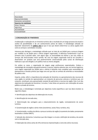 Diversidade
Representatividade
Elementos carismáticos
Aspectos de viabilidade
Posse / Acesso
Segurança
Acessibilidade
Vulnerabilidade


 A ORGANIZAÇÃO DE ITINERÁRIOS

A elaboração e realização de um itinerário turístico são o resultado de um longo processo de estudo e
análise de possibilidades e de um conhecimento prévio de dados. A metodologia utilizada vai
depender obviamente do público alvo já que é isso que deverá determinar as várias opções bem
como os serviços e actividades incluídas.

Interessa pois distinguir a metodologia utilizada quer se trate de um forfait para a procura (viagem
por medida) ou de forfait para a oferta (viagem organizada). A diferença fundamental é que no
primeiro caso é possível saber, com algum rigor, as necessidades do cliente e, por isso, todos os
serviços são direccionados nesse sentido. No caso da viagem organizada trata-se de conceber e
desenvolver um produto que será posteriormente comercializado pelos canais de distribuição
habituais e que será dirigido a um público mais ou menos alargado.

Em ambos os casos, a organização da viagem exige profissionais especializados. Embora a
metodologia de concepção seja genericamente a mesma, importa salientar que, em termos logísticos,
uma viagem organizada (ou forfait para a oferta) é bastante mais complexo pela necessidade de
planeamento e estudos prévios que exige uma vez que não se conhece de antemão as necessidades
do público alvo.

Importa, ainda, referir a importância da realização de itinerários no aproveitamento dos recursos de
uma região no sentido de operacionalizar um conjunto de percursos culturais e turísticos que, em
conjunto, constituam uma apresentação razoável do património e recursos da região. Este é um dos
objectivos da realização de itinerários / circuitos / rotas feitas em parceria com instituições do sector
público e privado do turismo.

Neste caso, a metodologia é orientada por objectivos muito específicos e por isso deve envolver as
seguintes etapas:

 Identificação dos objectivos de elaboração do circuito;

 Identificação do mercado-alvo;

 Determinação das vantagens para o desenvolvimento da região, nomeadamente do sector
turístico;

 Caracterização da região a vários níveis (económico, social, físico, turístico, etc);

 Caracterização e análise da oferta e procura turística da região (cruzamento de dados previamente
levantados e análise SWOT);

 Selecção dos elementos / atractivos que irão integrar o circuito e definição da temática, de acordo
com o mercado-alvo;

 Elaboração das várias cartas de infra-estruturas (representação a cores dos vários recursos);
 