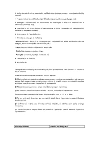  Análise da carta de oferta (quantidade, qualidade, diversidade de recursos e respectiva distribuição
espacial);

 Pesquisa no local (acessibilidade, disponibilidade, segurança, interesse, pedagogia, etc.);

 Definição e determinação das necessidades de intervenção ao nível das infra-estruturas e
actividades (animação, etc.);

 Determinação do circuito principal e, eventualmente, de outros complementares (dependendo do
interesse da oferta e do mercado);

 Determinação do Preço do Circuito

 Definição da estratégia de marketing:

- Produto: desenho e descrição do circuito principal e complementares (fontes documentais, lendas e
tradições, meios de transporte, acessibilidades, etc.)

- Preço: circuito, transporte, alojamento e restauração

- Distribuição: locais e mercados a atingir

- Promoção: operadores, logótipo, sinalização, etc.

 Concretização do Itinerário

 Monitorização



De seguida enunciam-se algumas considerações gerais que devem ser tidas em conta na concepção
de um itinerário:

 Evitar etapas quilométricas demasiado longas e seguidas;

 Não introduzir excessivo número de pontos de paragem com interesse, que podem sobrecarregar
a etapa. Cada paragem exige normalmente um mínimo de 15 a 20 minutos, entre descida, subida e
actividade, havendo sempre o risco de falta de pontualidade;

 Não ajustar excessivamente o tempo deixando margens para imprevistos;

 Ter em conta os horários dos monumentos e museus, bem como de outros locais a visitar;

 Os almoços em rota para grupo devem ser programados entre as 12 e as 14 horas;

 Ter em conta o dia da semana que corresponde a cada dia da viagem e prever as actividades de
acordo com isso;

 Confirmar os horários dos diferentes serviços utilizados, os trâmites assim como o tempo
necessário;

 Ter em atenção os tempos médios das distâncias a percorrer. A título indicativo sugere-se a
seguinte tabela:




Meio de Transporte                                    Distância por Hora (Km/h)
 