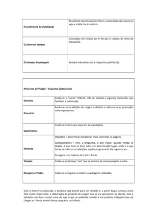 Resultante dos kms percorridos e a velocidade da viatura ou
                                            seja a média horária de km.
O coeficiente de viabilidade



                                            Calculados em função do nº de pax e rapidez do meio de
                                            transporte.
Os diversos tempos




Os tempos de paragem                        Sempre indicados com a respectiva justificação.




Percursos de Viação – Esquema Operacional


                               Anota-se o “nome” (EN125, IP1) de estrada e algumas indicações que
Estradas                       facilitem a orientação.

                               Anota-se as localidades de origem e destino e referem-se as povoações
                               mais importantes.
Itinerário



                               Anota-se os kms que separam as populações.

Quilómetros

                               Objectivo = determinar os horários mais coerentes na viagem.

                               Condicionantes = kms, o programa, o que visitar, quanto tempo se
                               dispõe, a que hora se deve estar em determinado lugar, onde e a que
Horários                       horas se realizam as refeições, qual o programa do dia seguinte, etc.

                               Paragens = no máximo de 3 em 3 horas.

Tempos                         Anota-se os tempos “net” que se demora de uma povoação a outra.



Paragens e Visitas             Indica-se os lugares a visitar e as paragens realizadas.




Com o itinerário elaborado, o produto está pronto para ser vendido e, a partir daqui, começa outra
fase muito importante: a elaboração do projecto de viagem que se vai apresentar ao cliente. Esta é
também uma fase crucial, uma vez que o que se pretende vender é um produto intangível que vai
chegar ao cliente através desse programa ou folheto.
 