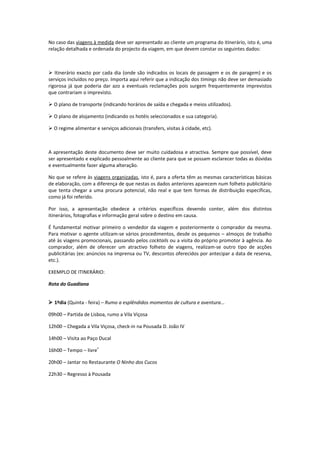 No caso das viagens à medida deve ser apresentado ao cliente um programa do itinerário, isto é, uma
relação detalhada e ordenada do projecto da viagem, em que devem constar os seguintes dados:



 Itinerário exacto por cada dia (onde são indicados os locais de passagem e os de paragem) e os
serviços incluídos no preço. Importa aqui referir que a indicação dos timings não deve ser demasiado
rigorosa já que poderia dar azo a eventuais reclamações pois surgem frequentemente imprevistos
que contrariam o imprevisto.

 O plano de transporte (indicando horários de saída e chegada e meios utilizados).

 O plano de alojamento (indicando os hotéis seleccionados e sua categoria).

 O regime alimentar e serviços adicionais (transfers, visitas à cidade, etc).



A apresentação deste documento deve ser muito cuidadosa e atractiva. Sempre que possível, deve
ser apresentado e explicado pessoalmente ao cliente para que se possam esclarecer todas as dúvidas
e eventualmente fazer alguma alteração.

No que se refere às viagens organizadas, isto é, para a oferta têm as mesmas características básicas
de elaboração, com a diferença de que nestas os dados anteriores aparecem num folheto publicitário
que tenta chegar a uma procura potencial, não real e que tem formas de distribuição específicas,
como já foi referido.

Por isso, a apresentação obedece a critérios específicos devendo conter, além dos distintos
itinerários, fotografias e informação geral sobre o destino em causa.

É fundamental motivar primeiro o vendedor da viagem e posteriormente o comprador da mesma.
Para motivar o agente utilizam-se vários procedimentos, desde os pequenos – almoços de trabalho
até às viagens promocionais, passando pelos cocktails ou a visita do próprio promotor à agência. Ao
comprador, além de oferecer um atractivo folheto de viagens, realizam-se outro tipo de acções
publicitárias (ex: anúncios na imprensa ou TV, descontos oferecidos por antecipar a data de reserva,
etc.).

EXEMPLO DE ITINERÁRIO:

Rota do Guadiana


 1ºdia (Quinta - feira) – Rumo a esplêndidos momentos de cultura e aventura...

09h00 – Partida de Lisboa, rumo a Vila Viçosa

12h00 – Chegada a Vila Viçosa, check-in na Pousada D. João IV

14h00 – Visita ao Paço Ducal

16h00 – Tempo – livre*

20h00 – Jantar no Restaurante O Ninho dos Cucos

22h30 – Regresso à Pousada
 