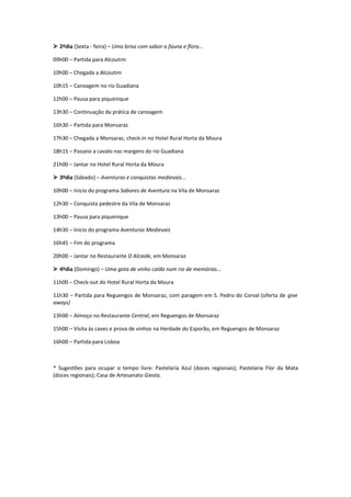  2ºdia (Sexta - feira) – Uma brisa com sabor a fauna e flora...

09h00 – Partida para Alcoutim

10h00 – Chegada a Alcoutim

10h15 – Canoagem no rio Guadiana

12h00 – Pausa para piquenique

13h30 – Continuação da prática de canoagem

16h30 – Partida para Monsaraz

17h30 – Chegada a Monsaraz, check-in no Hotel Rural Horta da Moura

18h15 – Passeio a cavalo nas margens do rio Guadiana

21h00 – Jantar no Hotel Rural Horta da Moura

 3ºdia (Sábado) – Aventuras e conquistas medievais...

10h00 – Inicio do programa Sabores de Aventura na Vila de Monsaraz

12h30 – Conquista pedestre da Vila de Monsaraz

13h00 – Pausa para piquenique

14h30 – Inicio do programa Aventuras Medievais

16h45 – Fim do programa

20h00 – Jantar no Restaurante O Alcaide, em Monsaraz

 4ºdia (Domingo) – Uma gota de vinho caída num rio de memórias...

11h00 – Check-out do Hotel Rural Horta da Moura

11h30 – Partida para Reguengos de Monsaraz, com paragem em S. Pedro do Corval (oferta de give
aways)

13h00 – Almoço no Restaurante Central, em Reguengos de Monsaraz

15h00 – Visita às caves e prova de vinhos na Herdade do Esporão, em Reguengos de Monsaraz

16h00 – Partida para Lisboa



* Sugestões para ocupar o tempo livre: Pastelaria Azul (doces regionais); Pastelaria Flor da Mata
(doces regionais); Casa de Artesanato Giesta.
 