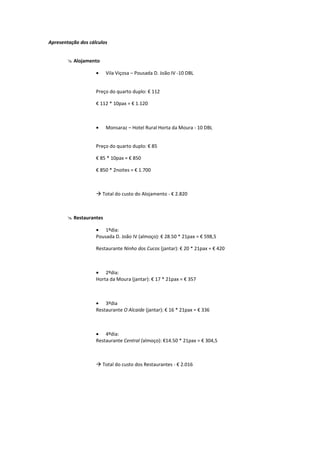 Apresentação dos cálculos


        @ Alojamento

                    •    Vila Viçosa – Pousada D. João IV -10 DBL


                    Preço do quarto duplo: € 112

                    € 112 * 10pax = € 1.120



                    •    Monsaraz – Hotel Rural Horta da Moura - 10 DBL


                    Preço do quarto duplo: € 85

                    € 85 * 10pax = € 850

                    € 850 * 2noites = € 1.700



                    à Total do custo do Alojamento - € 2.820



        @ Restaurantes

                    • 1ºdia:
                    Pousada D. João IV (almoço): € 28.50 * 21pax = € 598,5

                    Restaurante Ninho dos Cucos (jantar): € 20 * 21pax = € 420



                    • 2ºdia:
                    Horta da Moura (jantar): € 17 * 21pax = € 357



                    • 3ºdia
                    Restaurante O Alcaide (jantar): € 16 * 21pax = € 336



                    • 4ºdia:
                    Restaurante Central (almoço): €14.50 * 21pax = € 304,5



                    à Total do custo dos Restaurantes - € 2.016
 