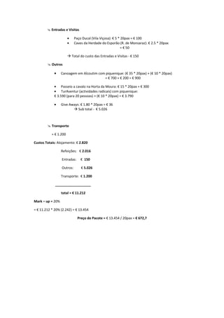 @ Entradas e Visitas

                       •    Paço Ducal (Vila Viçosa): € 5 * 20pax = € 100
                       •    Caves da Herdade do Esporão (R. de Monsaraz): € 2.5 * 20pax
                                                            = € 50

                       à Total do custo das Entradas e Visitas - € 150

        @ Outros

             •    Canoagem em Alcoutim com piquenique: (€ 35 * 20pax) + (€ 10 * 20pax)
                                          = € 700 + € 200 = € 900

             • Passeio a cavalo na Horta da Moura: € 15 * 20pax = € 300
             • TurAventur (actividades radicais) com piquenique:
             € 3.590 (para 20 pessoas) + (€ 10 * 20pax) = € 3.790

             •    Give Aways: € 1.80 * 20pax = € 36
                         à Sub total - € 5.026



        @ Transporte

           = € 1.200

Custos Totais: Alojamento: € 2.820

                  Refeições: € 2.016

                  Entradas:     € 150

                  Outros:       € 5.026

                  Transporte: € 1.200

             ___________________

                  total = € 11.212

Mark – up = 20%

= € 11.212 * 20% (2.242) = € 13.454

                              Preço do Pacote = € 13.454 / 20pax = € 672,7
 