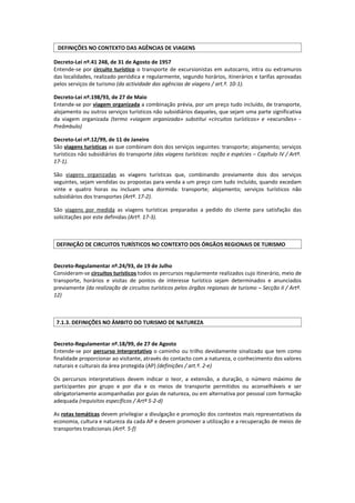 DEFINIÇÕES NO CONTEXTO DAS AGÊNCIAS DE VIAGENS

Decreto-Lei nº.41 248, de 31 de Agosto de 1957
Entende-se por circuito turístico o transporte de excursionistas em autocarro, intra ou extramuros
das localidades, realizado periódica e regularmente, segundo horários, itinerários e tarifas aprovadas
pelos serviços de turismo (da actividade das agências de viagens / art.º. 10-1).

Decreto-Lei nº.198/93, de 27 de Maio
Entende-se por viagem organizada a combinação prévia, por um preço tudo incluído, de transporte,
alojamento ou outros serviços turísticos não subsidiários daqueles, que sejam uma parte significativa
da viagem organizada (termo «viagem organizada» substitui «circuitos turísticos» e «excursões» -
Preâmbulo)

Decreto-Lei nº.12/99, de 11 de Janeiro
São viagens turísticas as que combinam dois dos serviços seguintes: transporte; alojamento; serviços
turísticos não subsidiários do transporte (das viagens turísticas: noção e espécies – Capítulo IV / Artº.
17-1).

São viagens organizadas as viagens turísticas que, combinando previamente dois dos serviços
seguintes, sejam vendidas ou propostas para venda a um preço com tudo incluído, quando excedam
vinte e quatro horas ou incluam uma dormida: transporte; alojamento; serviços turísticos não
subsidiários dos transportes (Artº. 17-2).

São viagens por medida as viagens turísticas preparadas a pedido do cliente para satisfação das
solicitações por este definidas (Artº. 17-3).



 DEFINIÇÃO DE CIRCUITOS TURÍSTICOS NO CONTEXTO DOS ÓRGÃOS REGIONAIS DE TURISMO


Decreto-Regulamentar nº.24/93, de 19 de Julho
Consideram-se circuitos turísticos todos os percursos regularmente realizados cujo itinerário, meio de
transporte, horários e visitas de pontos de interesse turístico sejam determinados e anunciados
previamente (da realização de circuitos turísticos pelos órgãos regionais de turismo – Secção II / Artº.
12)



 7.1.3. DEFINIÇÕES NO ÂMBITO DO TURISMO DE NATUREZA


Decreto-Regulamentar nº.18/99, de 27 de Agosto
Entende-se por percurso interpretativo o caminho ou trilho devidamente sinalizado que tem como
finalidade proporcionar ao visitante, através do contacto com a natureza, o conhecimento dos valores
naturais e culturais da área protegida (AP) (definições / art.º. 2-e)

Os percursos interpretativos devem indicar o teor, a extensão, a duração, o número máximo de
participantes por grupo e por dia e os meios de transporte permitidos ou aconselháveis e ser
obrigatoriamente acompanhadas por guias de natureza, ou em alternativa por pessoal com formação
adequada (requisitos específicos / Artº 5-2-d)

As rotas temáticas devem privilegiar a divulgação e promoção dos contextos mais representativos da
economia, cultura e natureza da cada AP e devem promover a utilização e a recuperação de meios de
transportes tradicionais (Artº. 5-f)
 