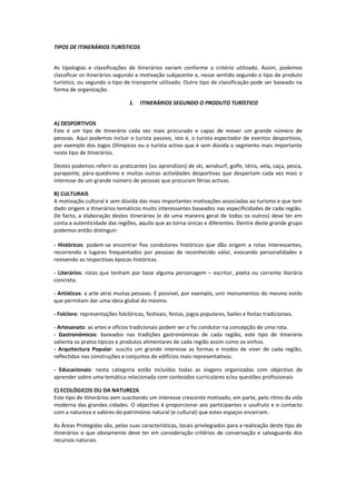 TIPOS DE ITINERÁRIOS TURÍSTICOS


As tipologias e classificações de itinerários variam conforme o critério utilizado. Assim, podemos
classificar os itinerários segundo a motivação subjacente e, nesse sentido segundo o tipo de produto
turístico, ou segundo o tipo de transporte utilizado. Outro tipo de classificação pode ser baseado na
forma de organização.

                                 1.   ITINERÁRIOS SEGUNDO O PRODUTO TURÍSTICO


A) DESPORTIVOS
Este é um tipo de itinerário cada vez mais procurado e capaz de mover um grande número de
pessoas. Aqui podemos incluir o turista passivo, isto é, o turista espectador de eventos desportivos,
por exemplo dos Jogos Olímpicos ou o turista activo que é sem dúvida o segmento mais importante
neste tipo de itinerários.

Destes podemos referir os praticantes (ou aprendizes) de ski, windsurf, golfe, ténis, vela, caça, pesca,
parapente, pára-quedismo e muitas outras actividades desportivas que despertam cada vez mais o
interesse de um grande número de pessoas que procuram férias activas.

B) CULTURAIS
A motivação cultural é sem dúvida das mais importantes motivações associadas ao turismo e que tem
dado origem a itinerários temáticos muito interessantes baseados nas especificidades de cada região.
De facto, a elaboração destes itinerários (e de uma maneira geral de todos os outros) deve ter em
conta a autenticidade das regiões, aquilo que as torna únicas e diferentes. Dentre deste grande grupo
podemos então distinguir:

- Históricos: podem-se encontrar fios condutores históricos que dão origem a rotas interessantes,
recorrendo a lugares frequentados por pessoas de reconhecido valor, evocando personalidades e
revivendo as respectivas épocas históricas.

- Literários: rotas que tenham por base alguma personagem – escritor, poeta ou corrente literária
concreta.

- Artísticos: a arte atrai muitas pessoas. É possível, por exemplo, unir monumentos do mesmo estilo
que permitam dar uma ideia global do mesmo.

- Folclore: representações folclóricas, festivais, festas, jogos populares, bailes e festas tradicionais.

- Artesanato: as artes e ofícios tradicionais podem ser o fio condutor na concepção de uma rota.
- Gastronómicos: baseados nas tradições gastronómicas de cada região, este tipo de itinerário
salienta os pratos típicos e produtos alimentares de cada região assim como os vinhos.
- Arquitectura Popular: suscita um grande interesse as formas e modos de viver de cada região,
reflectidos nas construções e conjuntos de edifícios mais representativos.

- Educacionais: nesta categoria estão incluídas todas as viagens organizadas com objectivo de
aprender sobre uma temática relacionada com conteúdos curriculares e/ou questões profissionais

C) ECOLÓGICOS OU DA NATUREZA
Este tipo de itinerários vem suscitando um interesse crescente motivado, em parte, pelo ritmo da vida
moderna das grandes cidades. O objectivo é proporcionar aos participantes o usufruto e o contacto
com a natureza e valores do património natural (e cultural) que estes espaços encerram.

As Áreas Protegidas são, pelas suas características, locais privilegiados para a realização deste tipo de
itinerários o que obviamente deve ter em consideração critérios de conservação e salvaguarda dos
recursos naturais.
 