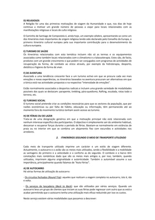 D) RELIGIOSOS
A Religião foi uma das primeiras motivações de viagem da Humanidade e que, nos dias de hoje
continua a motivar um grande número de pessoas a viajar para locais relacionados com as
manifestações religiosas e locais de culto religioso.

O Caminho de Santiago de Compostela é, ainda hoje, um exemplo célebre, apresentando-se como um
dos itinerários mais importantes de origem religiosa tendo sido declarado pelo Conselho da Europa, o
primeiro itinerário cultural europeu pela sua importante contribuição para o desenvolvimento da
cultura europeia.

E) TURISMO DE SAÚDE
Os itinerários relacionados com esta temática incluem não só as termas e os equipamentos
associados como também locais relacionados com o climatismo e a talassoterapia. Estes são, de facto,
produtos com um grande crescimento e que podem ser conjugados com programas de actividades de
recuperação da forma, de combate ao stress através, por exemplo da hidroterapia, desporto,
dietética e higiene da forma de viver.

F) DE AVENTURA
Associado a uma tendência crescente face a um turismo activo em que se procura cada vez mais
emoções e novas experiências, os itinerários baseados na aventura procuram ser alternativas em que
a tónica está nas actividades propostas e na respectiva “intensidade de emoções”.

Estão normalmente associados a desportos radicais e incluem uma grande variedade de modalidades
possíveis dos quais se destacam: parapente, trekking, pára-quedismo, Rafting, escalada, rotas todo o
terreno, etc.

G) TURISMO SOCIAL
O turismo social pretende criar as condições necessárias para que os sectores da população, que por
razões económicas ou por falta de hábito, educação ou informação, têm permanecido até ao
momento fora do movimento turístico tenham assim acesso ao turismo.

H) DE FÉRIAS OU DE LAZER
Trata-se de uma designação genérica em que a motivação principal não está relacionada com
nenhum interesse específico dos participantes. O objectivo é simplesmente sair do ambiente habitual,
descansar e recuperar forças durante o período de férias. Baseiam-se normalmente em estâncias de
praia ou no interior em que se combina um alojamento fixo com excursões e actividades nos
arredores.

                               2.   ITINERÁRIOS SEGUNDO O MEIO DE TRANSPORTE UTILIZADO


Cada meio de transporte utilizado imprime um carácter e um estilo de viagem diferente.
Actualmente, o autocarro e o avião são os meios mais utilizados, sendo a flexibilidade e a mobilidade
as vantagens do primeiro e a velocidade e o conforto as do segundo. O comboio e o barco têm
conotações mais românticas dado que são os meios mais antigos e, por isso, também, quando
utilizados, imprimem alguma originalidade e autenticidade. Também o automóvel assume a sua
importância, principalmente quando falamos de “Auto Férias”.

A) DE AUTOCARRO
Há várias formas de utilização do autocarro:

- Os circuitos fechados (Round Trip): aqueles que realizam a viagem completa no autocarro, isto é, ida
e volta.

- Os serviços de lançadeira (Back to Back): que são utilizados por vários serviços. Quando um
autocarro leva um grupo de clientes que iniciam as suas férias pode regressar com outro que as está a
acabar permitindo que o autocarro tenha uma utilização mais eficaz reduzindo por isso os custos.

Neste serviço existem várias modalidades que passamos a descrever:
 