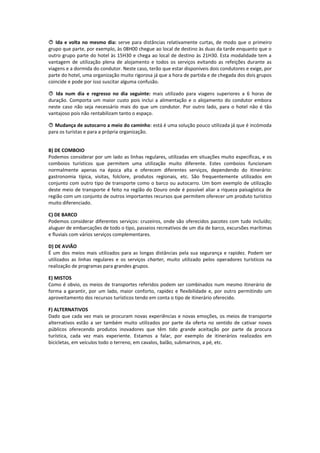  Ida e volta no mesmo dia: serve para distâncias relativamente curtas, de modo que o primeiro
grupo que parte, por exemplo, às 08H00 chegue ao local de destino às duas da tarde enquanto que o
outro grupo parte do hotel às 15H30 e chega ao local de destino às 21H30. Esta modalidade tem a
vantagem de utilização plena de alojamento e todos os serviços evitando as refeições durante as
viagens e a dormida do condutor. Neste caso, terão que estar disponíveis dois condutores e exige, por
parte do hotel, uma organização muito rigorosa já que a hora de partida e de chegada dos dois grupos
coincide e pode por isso suscitar alguma confusão.

 Ida num dia e regresso no dia seguinte: mais utilizado para viagens superiores a 6 horas de
duração. Comporta um maior custo pois inclui a alimentação e o alojamento do condutor embora
neste caso não seja necessário mais do que um condutor. Por outro lado, para o hotel não é tão
vantajoso pois não rentabilizam tanto o espaço.

 Mudança de autocarro a meio do caminho: está é uma solução pouco utilizada já que é incómoda
para os turistas e para a própria organização.


B) DE COMBOIO
Podemos considerar por um lado as linhas regulares, utilizadas em situações muito específicas, e os
comboios turísticos que permitem uma utilização muito diferente. Estes comboios funcionam
normalmente apenas na época alta e oferecem diferentes serviços, dependendo do itinerário:
gastronomia típica, visitas, folclore, produtos regionais, etc. São frequentemente utilizados em
conjunto com outro tipo de transporte como o barco ou autocarro. Um bom exemplo de utilização
deste meio de transporte é feito na região do Douro onde é possível aliar a riqueza paisagística de
região com um conjunto de outros importantes recursos que permitem oferecer um produto turístico
muito diferenciado.

C) DE BARCO
Podemos considerar diferentes serviços: cruzeiros, onde são oferecidos pacotes com tudo incluído;
aluguer de embarcações de todo o tipo, passeios recreativos de um dia de barco, excursões marítimas
e fluviais com vários serviços complementares.

D) DE AVIÃO
É um dos meios mais utilizados para as longas distâncias pela sua segurança e rapidez. Podem ser
utilizados as linhas regulares e os serviços charter, muito utilizado pelos operadores turísticos na
realização de programas para grandes grupos.

E) MISTOS
Como é obvio, os meios de transportes referidos podem ser combinados num mesmo itinerário de
forma a garantir, por um lado, maior conforto, rapidez e flexibilidade e, por outro permitindo um
aproveitamento dos recursos turísticos tendo em conta o tipo de itinerário oferecido.

F) ALTERNATIVOS
Dado que cada vez mais se procuram novas experiências e novas emoções, os meios de transporte
alternativos estão a ser também muito utilizados por parte da oferta no sentido de cativar novos
públicos oferecendo produtos inovadores que têm tido grande aceitação por parte da procura
turística, cada vez mais experiente. Estamos a falar, por exemplo de itinerários realizados em
bicicletas, em veículos todo o terreno, em cavalos, balão, submarinos, a pé, etc.
 