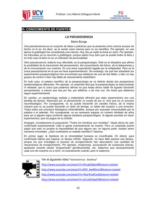 Profesor: Luis Alberto Orbegoso Dávila
10
FG
PROGRAMA DE
FORMACIÓN GENERAL
III- CONOCIMIENTO DE FUENTES
Ver el siguiente vídeo:“tecnociencia - bioetica”
http://www.youtube.com/watch?v=SfccgG9q0u4&feature=related
http://www.youtube.com/watch?v=8YD_bwlNhmU&feature=related
http://www.youtube.com/watch?v=Y6uF41yXCec&feature=related
http://www.youtube.com/watch?v=aC1uNsOqqlY&feature=related
LA PSEUDOCIENCIA
Mario Bunge
Una pseudociencia es un conjunto de ideas o prácticas que se presenta como ciencia aunque de
hecho no lo es. Es decir, se la vende como ciencia pero no es científica. Por ejemplo, en una
época la grafología fue considerada una ciencia. Hoy día ya nadie la toma en serio. Por ejemplo,
los tribunales ya no recurren a grafólogos, porque saben muy bien que se puede imitar la letra y
en todo caso la letra no es un indicador de personalidad.
Otra pseudociencia, todavía muy difundida, es la parapsicología. Ésta es la disciplina que afirma
la posibilidad de la transmisión del pensamiento, del conocimiento del futuro, de la telequinesis y
de la comunicación con muertos. Es una mera superstición legada por la antigüedad. Pero es la
única pseudociencia en la que se hace experimentación. Sin embargo, los que han estudiado los
experimentos parapsicológicos han encontrado que adolecen de una de dos fallas: o bien no hay
grupos de control o bien hay fallas de razonamiento estadístico.
En todo caso, el estatus científico de la parapsicología se ve distinto desde dos perspectivas
epistemológicas diferentes. Por ejemplo, un empirista dirá que la parapsicología no está probada
ni refutada: que lo único que podemos afirmar es que hasta ahora nadie ha logrado transmitir
pensamientos, a menos que sea por fax, por teléfono, o de viva voz. De modo que debemos
seguir experimentando.
En cambio, un epistemólogo realista y materialista afirmará que tales experimentos son una
pérdida de tiempo. Razonará así: el pensamiento no existe de por sí, sino que es un proceso
neurofisiológico. Por consiguiente, no se puede transmitir sin canales físicos, de la misma
manera que no se puede transmitir un dolor de barriga, un latido del corazón o una emoción.
Todos estos son procesos fisiológicos intransferibles, aunque por supuesto comunicables por la
palabra o el ademán. Por consiguiente, no es necesario esperar un número ilimitado de años
para ver si alguien logra confirmar alguna hipótesis parapsicológica. Si alguien persiste en hacer
experimentos, que los pague de su bolsillo.
Analogía: consideremos la proposición "Todos los hombres son mortales". Hasta ahora ha sido
confirmada empíricamente: toda la gente eventualmente ha muerto. Pero un empirista podría
argüir que esto no prueba la imposibilidad de que alguna vez, en alguna parte, existan seres
humanos inmortales. ¿Qué contestaría un realista científico? Veamos.
En primer lugar, la hipótesis de la inmortalidad humana es inverificable. En efecto, para
confirmarla habría que esperar un tiempo infinito. Segundo, no hace falta esperar ese tiempo,
porque los que investigan el proceso de envejecimiento han descubierto una cantidad de
mecanismos de envejecimiento. Por ejemplo, mutaciones, acumulación de sustancias tóxicas,
apotopsis (muerte celular "programada" genéticamente), etc. Sabemos que necesariamente
cada uno de nosotros va a morir, no exactamente cuándo, pero lo sabemos.
 