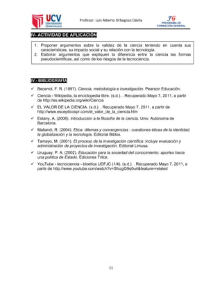 Profesor: Luis Alberto Orbegoso Dávila
11
FG
PROGRAMA DE
FORMACIÓN GENERAL
IV- ACTIVIDAD DE APLICACIÒN
IV.- BIBLIOGRAFÍA
 Becerrol, F. R. (1997). Ciencia, metodología e investigación. Pearson Educación.
 Ciencia - Wikipedia, la enciclopedia libre. (s.d.). . Recuperado Mayo 7, 2011, a partir
de http://es.wikipedia.org/wiki/Ciencia
 EL VALOR DE LA CIENCIA. (s.d.). . Recuperado Mayo 7, 2011, a partir de
http://www.escepticospr.com/el_valor_de_la_ciencia.htm
 Estany, A. (2006). Introducción a la filosofía de la ciencia. Univ. Autònoma de
Barcelona.
 Maliandi, R. (2004). Etica: dilemas y convergencias : cuestiones éticas de la identidad,
la globalización y la tecnología. Editorial Biblos.
 Tamayo, M. (2001). El proceso de la investigación científica: incluye evaluación y
administración de proyectos de investigación. Editorial Limusa.
 Uruguay, P. A. (2002). Educación para la sociedad del conocimiento: aportes hacia
una política de Estado. Ediciones Trilce.
 YouTube - tecnociencia - bioetica UDFJC (1/4). (s.d.). . Recuperado Mayo 7, 2011, a
partir de http://www.youtube.com/watch?v=SfccgG9q0u4&feature=related
1. Proponer argumentos sobre la validez de la ciencia teniendo en cuenta sus
características, su impacto social y su relación con la tecnología.
2. Elaborar argumentos que expliquen la diferencia entre la ciencia las formas
pseudocientíficas, así como de los riesgos de la tecnociencia.
 