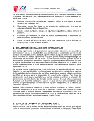 Profesor: Luis Alberto Orbegoso Dávila
3
FG
PROGRAMA DE
FORMACIÓN GENERAL
De esta manera podemos definir la ciencia diciendo que es un cuerpo creciente de ideas
que puede caracterizarse como conocimiento racional, sistemático, exacto, coherente y/o
verificable, y falible:
a. Racional, porque está integrado por conceptos, juicios, y racio¬cinios, y no por
sensaciones, imágenes, etc.
b. Sistemático, porque las ideas no se amontonan caóticamente, sino que se
organizan alrededor de una idea central.
c. Exacto, porque, aunque no es ajeno a algunas ambigüedades, procura siempre la
precisión.
d. Coherente y/o verificable, es decir, no admite contradicciones y, tratándose de
hechos naturales, es contrastable.
e. Falible, es decir, es autocorrectivo o perfectible; recordemos que se trata de un
saber riguroso y no de un saber absoluto.
2. CARACTERÍSTICAS DE LAS CIENCIAS EXPERIMENTALES
Una ciencia experimental es la que recurre a experimentos o situaciones pre escogidas y
controladas en las que el resultado bajo esas condiciones no es conocido. La mayoría de
ciencias naturales son además ciencias experimentales, aunque la astronomía en general
no se considera una ciencia experimental ya que en general no es posible pre escoger las
condiciones de movimiento de los astros. Muchas ciencias sociales pueden recurrir a
experimentos, por ejemplo las ciencias cognitivas y la psicología frecuentemente recurren
a sujetos en laboratorio que responden ante situaciones preparadas. Es la ciencia que
realiza experimentos con el fin de encontrar razón o cualquier modo de explicar u hallar
fenómenos físicos.
La llamada ciencia experimental se ocupa solamente del estudio del universo natural
(objetivo) ya que, por definición, todo lo que puede ser detectado o medido forma parte de
él. En su trabajo de investigación, los científicos se ajustan a un cierto método, el método
científico, un proceso para la adquisición de conocimiento empírico. Para fines de
comprensión, puede decirse que la llamada ciencia aplicada consiste en la aplicación del
conocimiento científico teórico (la llamada ciencia básica o teórica) a las necesidades
humanas y al desarrollo tecnológico. Es por eso que es muy común encontrar, como
término, la expresión "ciencia y tecnología": dos aspectos inseparables, en la vida real, de
una misma actividad.
Algunos descubrimientos científicos pueden resultar contrarios al sentido común.
Ejemplos de esto son la teoría atómica o la mecánica cuántica, que desafían nociones
comunes sobre la materia. Muchas concepciones intuitivas de la naturaleza han sido
transformadas a partir de hallazgos científicos, como el movimiento de traslación de la
Tierra alrededor del Sol o la teoría evolutiva de Charles Darwin.
3. EL VALOR DE LA CIENCIA EN LA SOCIEDAD ACTUAL
Por mucho que uno lo intenta, resulta difícil comprender como es posible que alguien
utilice el teléfono móvil y al mismo tiempo crea en la videncia, la astrología y tantas otras
 