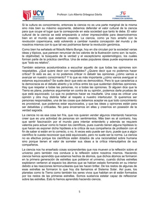 Profesor: Luis Alberto Orbegoso Dávila
5
FG
PROGRAMA DE
FORMACIÓN GENERAL
Si la cultura es conocimiento, entonces la ciencia no es una parte marginal de la misma
sino más bien su máximo exponente, debemos defender el valor cultural de la ciencia
para que ocupe el lugar que la corresponde en esta sociedad que tanto le debe. El valor
cultural de la ciencia se está empezando a volver imprescindible para desenvolvernos
bien en el mundo que estamos creando. La ciencia, como ya hizo antaño con la
revolución copernicana, está volviendo a cambiar nuestra concepción del mundo y de
nosotros mismos con lo que tal vez podríamos llamar la revolución genómica.
Como bien ha señalado el filósofo Mario Bunge, hoy en día circulan por la sociedad varias
ideas y tópicos, que parecen renunciar de los valores de la Ilustración como son: la razón,
la objetividad, la búsqueda de la verdad y el escepticismo epistemológico, los cuales
forman parte de la práctica científica. Una de estas populares ideas puede expresarse es
que “todo es relativo”.
También estamos acostumbrados a escuchar aquello de que todas las opiniones son
respetables. ¿Qué quiere decir con respetables? ¿Quiere decir que no podemos hacer
crítica? Si esto es así, si no podemos criticar ni debatir las opiniones ¿cómo vamos a
avanzar en nuestro conocimiento? Y lo que es más importante ¿cómo vamos averiguar si
estamos equivocados? Se suele decir que esto es democrático. Pero lo que caracteriza a
la democracia es el debate abierto y la crítica entre los que sustentan distintas opiniones.
Hay que respetar a todas las personas, no a todas las opiniones. Si alguien dice que la
Tierra es plana, podemos argumentar en contra de su opinión, podemos darle pruebas de
que está equivocado. Lo que no podemos hacer es insultarle. Una cosa es criticar una
opinión y otra muy distinta faltar al respeto a nuestro interlocutor. Si queremos ser
personas responsables, una de las cosas que debemos aceptar es que todo conocimiento
es provisional, que podemos estar equivocados, y que las ideas y opiniones están para
ser debatidas y criticadas. No para encerrarnos en ellas y creernos en posesión de la
verdad sagrada.
La ciencia no es esa cosa tan fría, que nos quieren vender algunos intentando hacernos
creer que es una actividad de personas sin sentimientos. Más bien es al contrario, hay
que sentir fascinación por el mundo para intentar entenderlo y además se requiere
valentía para actuar como lo hacen los científicos, pues cuando tienen alguna hipótesis lo
que hacen es exponer dicha hipótesis a la crítica de sus compañeros de profesión con el
fin de saber si están en lo correcto, o no. A veces esto puede ser duro, puede que a algún
científico le cuesta reconocer que está equivocado, pero no suele ser la norma. La ciencia
no es efectiva porque los científicos estén dotados de una racionalidad sobre humana
sino porque tienen el valor de someter sus ideas a la crítica intersubjetiva de sus
compañeros.
La ciencia nos ha enseñado cosas sorprendentes que nos mueven a la reflexión sobre el
universo pero también nos conduce a la reflexión sobre nosotros mismos. Haciendo
ciencia hemos aprendido que estamos hechos de átomos, que dichos átomos se formaron
en la primera generación de estrellas que poblaron el universo, cuando dichas estrellas
explotaron vertieron al espacio los átomos que se habían estado formando en su interior
debido a las reacciones termonucleares que las hacen brillar. De los restos de algunas de
esas estrellas se formaron lo que hoy día llamamos el Sistema Solar. Así pues, los
planetas como la Tierra como también los seres vivos que habitan en él están formados
por los restos de las primeras estrellas. Somos sustancia estelar capaz de reflexionar
sobre las estrellas. Esto lo hemos aprendido haciendo ciencia.
 