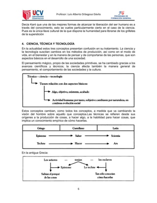 Profesor: Luis Alberto Orbegoso Dávila
6
FG
PROGRAMA DE
FORMACIÓN GENERAL
Decía Kant que una de las mejores formas de alcanzar la liberación del ser humano es a
través del conocimiento, esto se vuelve particularmente cierto en el caso de la ciencia.
Pues es la única llave cultural de la que dispone la humanidad para librarse de los grilletes
de la superstición
4. CIENCIA, TÉCNICA Y TECNOLOGÍA
En la actualidad estos tres conceptos presentan confusión en su tratamiento. La ciencia y
la tecnología suscitan cambios en los métodos de producción, así como en el modo de
vida, en el bienestar y en la manera de pensar y de comportarse de las personas, que son
aspectos básicos en el desarrollo de una sociedad.
El pensamiento mágico, propio de las sociedades primitivas, se ha cambiado gracias a los
avances científicos y técnicos; la ciencia afecta también la manera general de
pensamiento, el comportamiento de las sociedades y la cultura.
Estos conceptos cambian, como todos los conceptos, a medida que va cambiando la
visión del hombre sobre aquello que conceptúa.Las técnicas se refieren desde sus
orígenes a la producción de cosas, a hacer algo, a la habilidad para hacer cosas, que
implica un conocimiento empírico de cómo hacerlas.
En la antigua Grecia:
 