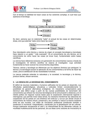 Profesor: Luis Alberto Orbegoso Dávila
7
FG
PROGRAMA DE
FORMACIÓN GENERAL
Con el tiempo la habilidad de hacer cosas se fue volviendo compleja, lo cual hace que
aparezca el tecnólogo.
Es decir, persona que no solamente "sabe" el porqué de las cosas en determinadas
áreas, sino que además "sabe cómo hacer las cosas".
Esa interrelación entre técnica y ciencia da origen al concepto tecnología.La tecnología
hace relación a un grado " más avanzado". Es el conocimiento de una técnica, es el
conocimiento de cómo hacer las cosas (el know how), fundamentado sobre bases
científicas.
La ciencia hace referencia exclusiva a la generación de conocimientos nuevos a través de
la investigación. El término científico se reserva al investigador, cuya actividad
fundamental es hacer avanzar los conocimientos disponibles.
Técnica, ciencia y tecnología se diferencian por los objetivos diversos que persiguen: la
técnica y la tecnología buscan la aplicación de los conocimientos a la forma de hacer las
cosas, para la satisfacción de las necesidades humanas.
La ciencia pretende entender la naturaleza y la sociedad; la tecnología y la técnica,
producir bienes, ofrecer servicios.
5. LA CIENCIA EN LA SOCIEDAD DEL CONOCIMIENTO
El déficit de recursos materiales y humanos calificados de los países en desarrollo, sus
dificultades epistemológicas, educativas y culturales limitan considerablemente la
posibilidad de generar alternativas endógenas. Un mecanismo compensatorio para
disminuir este déficit surge a partir de las nuevas posibilidades de transmisión del
conocimiento que ofrecen los recursos tecnológicos de la comunicación a distancia y en el
interés político de negociar nuevas bases para la cooperación internacional regional e
interregional, que permita incluir estos temas. Es necesario transformar las relaciones de
cooperación de los países en una dinámica red norte-sur y sur-sur por donde circule el
conocimiento de manera virtual y presencial y así contribuir a reducir la brecha existente
entre los dos mundos. Las redes de vinculación profesional contribuirán también a
revalorizar lo microlocal, marginalizado y devaluado por la globalización de las culturas.
Porque solamente recuperando el valor y la interactividad de las diferentes culturas, la
movilidad multidireccional de las personas, de sus ideas como vectores de innovacióny la
 