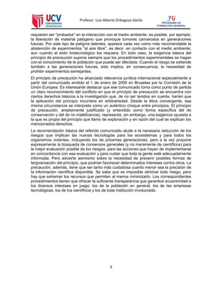 Profesor: Luis Alberto Orbegoso Dávila
9
FG
PROGRAMA DE
FORMACIÓN GENERAL
requieren ser "probados" en la interacción con el medio ambiente: es posible, por ejemplo,
la liberación de material patógeno que provoque tumores cancerosos en generaciones
futuras. Por este tipo de peligros latentes, aparece cada vez como más recomendable la
abstención de experimentos "al aire libre", es decir, en contacto con el medio ambiente,
aun cuando al éxito biotecnológico los requiera. En todo caso, la exigencia básica del
principio de precaución supone siempre que los procedimientos experimentales se hagan
con el conocimiento de la población que puede ser afectada. Cuando el riesgo se extiende
también a las generaciones futuras, esto implica, en consecuencia, la necesidad de
prohibir experimentos semejantes.
El principio de precaución ha alcanzado relevancia jurídica internacional especialmente a
partir del comunicado emitido el 1 de enero de 2000 en Bruselas por la Comisión de la
Unión Europea. Es interesante destacar que ese comunicado toma como punto de partida
un claro reconocimiento del conflicto en que el principio de precaución se encuentra con
ciertos derechos básicos a la investigación que, de no ser tenidos en cuenta, harían que
la aplicación del principio incurriera en arbitrariedad. Desde la ética convergente, esa
misma circunstancia se interpreta como un auténtico choque entre principios. El principio
de precaución, ampliamente justificado (y entendido como forma específica del de
conservación y del de no maleficencia), representa, sin embargo, una exigencia opuesta a
la que es propia del principio que llamo de exploración y en razón del cual se explican los
mencionados derechos.
La recomendación básica del referido comunicado alude a la necesaria reducción de los
riesgos que implican las nuevas tecnologías para los ecosistemas y para todos los
organismos vivientes, incluyendo los de próximas generaciones, pero a la vez propone
expresamente la búsqueda de consensos generales (y no meramente de científicos) para
la mejor evaluación posible de los riesgos, para las acciones que hayan de implementarse
en concordancia con esa evaluación y para cuidar que toda la gente esté adecuadamente
informada. Pero advierte asimismo sobre la necesidad de prevenir posibles formas de
tergiversación del principio, que podrían favorecer determinados intereses contra otros. La
precaución, además, tiene que ser tanto más cuidadosa cuanto menor sea la precisión de
la información científica disponible. Se sabe que es imposible eliminar todo riesgo, pero
hay que extremar los recursos que permiten al menos minimizarlo. Los correspondientes
procedimientos tienen que ofrecer la suficiente transparencia que garantice ecuanimidad a
los diversos intereses en juego: los de la población en general, los de las empresas
tecnológicas, los de los científicos y los de toda institución involucrada.
 