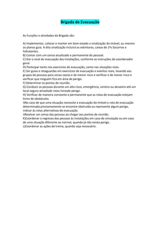 Brigada de Evacuação


As Funções e atividades da Brigada são:

A) Implementar, colocar e manter em bom estado a sinalização do imóvel, ou mesmo
os planos guia. A dita sinalização incluirá os extintores, caixas de 1ºs Socorros e
hidratantes.
B) Contar com um censo atualizado e permanente do pessoal.
C) Dar o sinal de evacuação das instalações, conforme as instruções do coordenador
geral.
D) Participar tanto nos exercicios de evacuação, como nas situações reais.
E) Ser guias e retaguardas em exercícios de evacuação e eventos reais, levando aos
grupos de pessoas para zonas vazias e de menor risco e verificar e de menor risco e
verificar que ninguém fica em área de perigo.
F) Determinar os pontos de reunião.
G) Conduzir as pessoas durante um alto risco, emergência, sinistro ou desastre até um
local seguro atravésde rotas livresde perigo.
H) Verificar de maneira constante e permanente que as rotas de evacuação estejam
livres de obstáculos.
I)No caso de que uma situação necessite a evacuação do imóvel a rota de evacuação
determinada previamamente se encontre obstruída ou represente algum perigo,
indicar às rotas alternativas de evacuação.
J)Realizar um censo das pessoas ao chegar aos pontos de reunião.
K)Coordenar o regresso das pessoas às instalações em caso de simulação ou em caso
de uma situação diferente ao normal, quando já não exista perigo.
L)Coordenar as ações de treino, quando seja necessário.
 