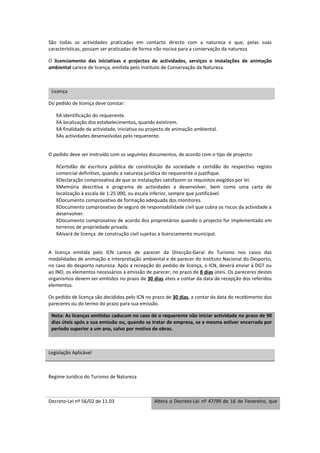 São todas as actividades praticadas em contacto directo com a natureza e que, pelas suas
características, possam ser praticadas de forma não nociva para a conservação da natureza

O licenciamento das iniciativas e projectos de actividades, serviços e instalações de animação
ambiental carece de licença, emitida pelo Instituto de Conservação da Natureza.



 Licença

Do pedido de licença deve constar:

   8A identificação do requerente.
   8A localização dos estabelecimentos, quando existirem.
   8A finalidade da actividade, iniciativa ou projecto de animação ambiental.
   8As actividades desenvolvidas pelo requerente.


O pedido deve ser instruído com os seguintes documentos, de acordo com o tipo de projecto:

   8Certidão de escritura pública de constituição da sociedade e certidão do respectivo registo
   comercial definitivo, quando a natureza jurídica do requerente o justifique.
   8Declaração comprovativa de que as instalações satisfazem os requisitos exigidos por lei.
   8Memória descritiva e programa de actividades a desenvolver, bem como uma carta de
   localização à escala de 1:25 000, ou escala inferior, sempre que justificável.
   8Documento comprovativo de formação adequada dos monitores.
   8Documento comprovativo de seguro de responsabilidade civil que cubra os riscos da actividade a
   desenvolver.
   8Documento comprovativo de acordo dos proprietários quando o projecto for implementado em
   terrenos de propriedade privada.
   8Alvará de licença de construção civil sujeitas a licenciamento municipal.


A licença emitida pelo ICN carece de parecer da Direcção-Geral do Turismo nos casos das
modalidades de animação e interpretação ambiental e de parecer do Instituto Nacional do Desporto,
no caso do desporto natureza. Após a recepção do pedido de licença, o ICN, deverá enviar à DGT ou
ao IND, os elementos necessários à emissão de parecer, no prazo de 8 dias úteis. Os pareceres destes
organismos devem ser emitidos no prazo de 30 dias úteis a contar da data de recepção dos referidos
elementos.

Os pedido de licença são decididos pelo ICN no prazo de 30 dias, a contar da data do recebimento dos
pareceres ou do termo do prazo para sua emissão.

 Nota: As licenças emitidas caducam no caso de o requerente não iniciar actividade no prazo de 90
 dias úteis após a sua emissão ou, quando se tratar de empresa, se a mesma estiver encerrada por
 período superior a um ano, salvo por motivo de obras.



Legislação Aplicável



Regime Jurídico do Turismo de Natureza



Decreto-Lei nº 56/02 de 11.03                   Altera o Decreto-Lei nº 47/99 de 16 de Fevereiro, que
 