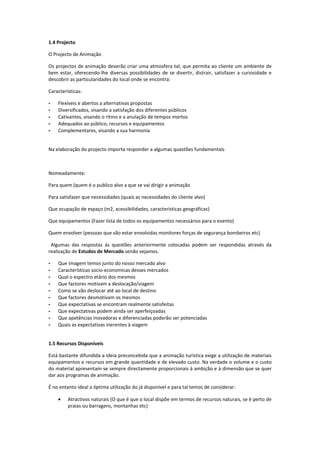 1.4 Projecto

O Projecto de Animação

Os projectos de animação deverão criar uma atmosfera tal, que permita ao cliente um ambiente de
bem estar, oferecendo-lhe diversas possibilidades de se divertir, distrair, satisfazer a curiosidade e
descobrir as particularidades do local onde se encontra:

Características:

-   Flexíveis e abertos a alternativas propostas
-   Diversificados, visando a satisfação dos diferentes públicos
-   Cativantes, visando o ritmo e a anulação de tempos mortos
-   Adequados ao público, recursos e equipamentos
-   Complementares, visando a sua harmonia


Na elaboração do projecto importa responder a algumas questões fundamentais



Nomeadamente:

Para quem (quem é o publico alvo a que se vai dirigir a animação

Para satisfazer que necessidades (quais as necessidades do cliente alvo)

Que ocupação de espaço (m2, acessibilidades, características geográficas)

Que equipamentos (Fazer lista de todos os equipamentos necessários para o evento)

Quem envolver (pessoas que vão estar envolvidas monitores forças de segurança bombeiros etc)

 Algumas das respostas ás questões anteriormente colocadas podem ser respondidas através da
realização de Estudos de Mercado senão vejamos.

-   Que imagem temos junto do nosso mercado alvo
-   Características socio-economicas desses mercados
-   Qual o espectro etário dos mesmos
-   Que factores motivam a deslocação/viagem
-   Como se vão deslocar até ao local de destino
-   Que factores desmotivam os mesmos
-   Que expectativas se encontram realmente satisfeitas
-   Que expectativas podem ainda ser aperfeiçoadas
-   Que apetências inovadoras e diferenciadas poderão ser potenciadas
-   Quais as expectativas inerentes à viagem


1.5 Recursos Disponíveis

Está bastante difundida a ideia preconcebida que a animação turística exige a utilização de materiais
equipamentos e recursos em grande quantidade e de elevado custo. Na verdade o volume e o custo
do material apresentam-se sempre directamente proporcionais à ambição e à dimensão que se quer
dar aos programas de animação.

É no entanto ideal a óptima utilização do já disponível e para tal temos de considerar:

    •    Atractivos naturais (O que é que o local dispõe em termos de recursos naturais, se é perto de
         praias ou barragens, montanhas etc)
 