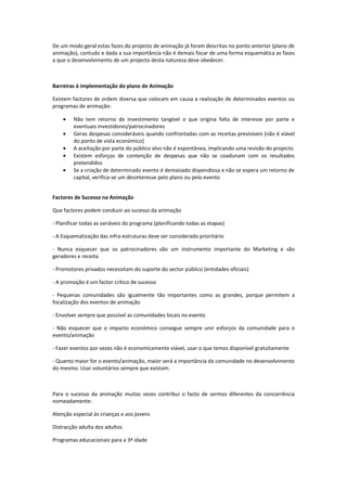 De um modo geral estas fazes do projecto de animação já foram descritas no ponto anterior (plano de
animação), contudo e dada a sua importância não é demais focar de uma forma esquemática as fases
a que o desenvolvimento de um projecto desta natureza deve obedecer.



Barreiras à implementação do plano de Animação

Existem factores de ordem diversa que colocam em causa a realização de determinados eventos ou
programas de animação:

    •    Não tem retorno de investimento tangível o que origina falta de interesse por parte e
         eventuais investidores/patrocinadores
    •    Geras despesas consideráveis quando confrontadas com as receitas previsíveis (não é viável
         do ponto de vista económico)
    •    A aceitação por parte do público alvo não é espontânea, implicando uma revisão do projecto
    •    Existem esforços de contenção de despesas que não se coadunam com os resultados
         pretendidos
    •    Se a criação de determinado evento é demasiado dispendiosa e não se espera um retorno de
         capital, verifica-se um desinteresse pelo plano ou pelo evento


Factores de Sucesso na Animação

Que factores podem conduzir ao sucesso da animação

- Planificar todas as variáveis do programa (planificando todas as etapas)

- A Esquematização das infra-estruturas deve ser considerado prioritário

- Nunca esquecer que os patrocinadores são um instrumento importante do Marketing e são
geradores e receita

- Promotores privados necessitam do suporte do sector público (entidades oficiais)

- A promoção é um factor crítico de sucesso

- Pequenas comunidades são igualmente tão importantes como as grandes, porque permitem a
focalização dos eventos de animação

- Envolver sempre que possível as comunidades locais no evento

- Não esquecer que o impacto económico consegue sempre unir esforços da comunidade para o
evento/animação

- Fazer eventos por vezes não é economicamente viável, usar o que temos disponível gratuitamente

- Quanto maior for o evento/animação, maior será a importância da comunidade no desenvolvimento
do mesmo. Usar voluntários sempre que existam.



Para o sucesso da animação muitas vezes contribui o facto de sermos diferentes da concorrência
nomeadamente:

Atenção especial às crianças e aos jovens

Distracção adulta dos adultos

Programas educacionais para a 3ª idade
 