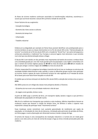 As Rotas do turismo moderno continuam associadas às transformações industriais, económicas e
sociais que ocorreram durante o século XIX e primeira metade do século XX.

Foram factores do seu surgimento:

- Inovação tecnológica

- Aumento dos níveis sociais e culturais

- Aumento do tempo livre

- Urbanização

- Trabalho industrial



Embora já na antiguidade por exemplo em Roma fosse possível identificar uma predisposição para o
turismo (embora só para as classes dominantes) só no fim do século XIX se dá a “democratização do
turismo” no entanto já no fim do século XVIII com a invasão do “Grand Tour” por parte da burguesia a
aristocracia abandona o tradicional Tour Europeu e procura lugares mais exclusivos o que consistia
num sinal que essa democratização estava a chegar.

O Século XIX é sem dúvida um dos períodos mais importantes da história do turismo e embora fosse
uma actividade gozada por uma não muito grande parte da população o caso Inglês é sintomático em
que o número de turistas ingleses passou de 40 mil no início do século para 100 mil em meados do
século para atingir o número mágico de 1 milhão no início do século XX.

O factor responsável foi o progresso tecnológico (caminho de ferro) mas as mudanças na estrutura da
sociedade também determinaram onde, quando, e como os diferentes grupos sociais iriam participar
no turismo. Assim e apesar do maior incremento turístico ter sido registado na 2ª metade do século
XX as bases para esse facto foram lançados no século XIX.

À medida que as termas entravam em declínio (fim século XVIII) a atenção dos turistas virou-se para a
praia.

Até 1830 a praia era um refúgio das classes mais prósperas devido a 2 factores:

- Os banhos de mar eram uma actividade medicinal e não de lazer

- As viagens eram grandes, lentas e caras.

A partir de 1830 surge o caminho de ferro, um transporte rápido, barato e seguro o que permite a
deslocação das populações em direcção à praia.

Não foi só a melhoria nos transportes que conduziu a esta mudança, idêntica importância tiveram as
mudanças sociais que levaram à criação de tempos livres, de dinheiro e talvez o aspecto mais
importante o desejo de participar neste “movimento turístico”

Essas mudanças sociais consistiram num aumento generalizado do rendimento per capita da
população, na introdução do meio dia de descanso, introdução pelo patronato de períodos de férias,
em férias pagas e numa urbanização sem dimensão humana criando o desejo de fuga.

O turismo de massas é uma consequência da revolução industrial e o turismo de um modo geral
passou a ser visto como um meio de normal de escape e fuga ao stress e tensão provocados pela vida
moderna.
 